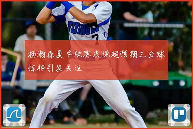杨瀚森夏季联赛表现超预期三分球惊艳引发关注