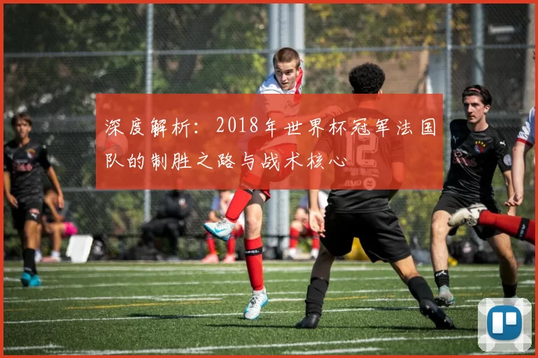 深度解析:2018年世界杯冠军法国队的制胜之路与战术核心