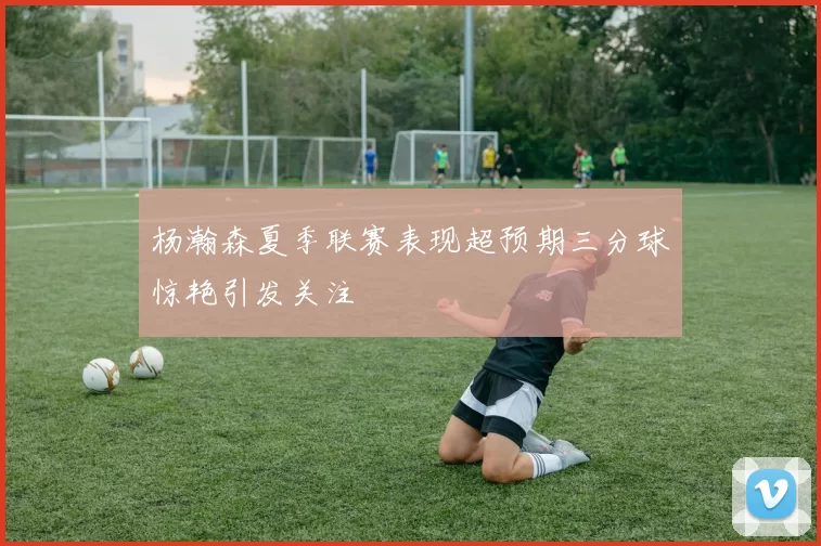 杨瀚森夏季联赛表现超预期三分球惊艳引发关注