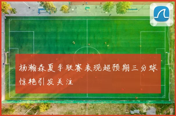 杨瀚森夏季联赛表现超预期三分球惊艳引发关注