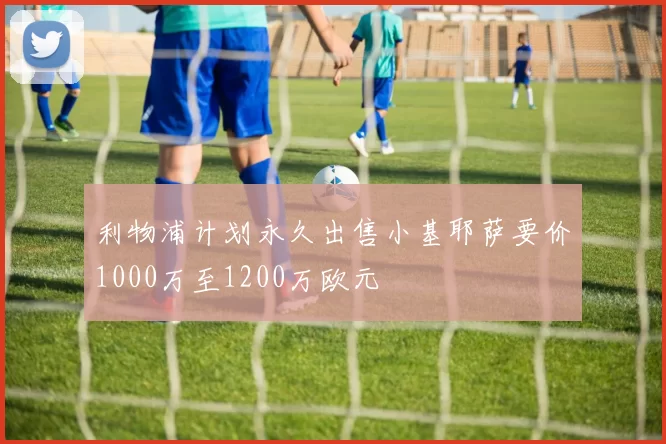 利物浦计划永久出售小基耶萨要价1000万至1200万欧元