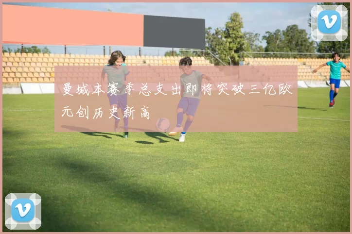 曼城本赛季总支出即将突破三亿欧元创历史新高
