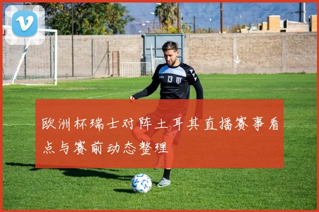 欧洲杯瑞士对阵土耳其直播赛事看点与赛前动态整理