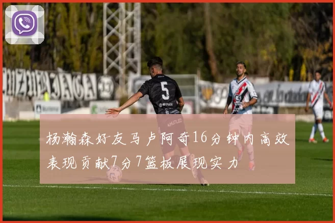 杨瀚森好友马卢阿奇16分钟内高效表现贡献7分7篮板展现实力