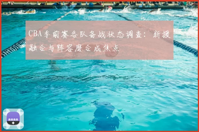 CBA季前赛各队备战状态调查：新援融合与阵容磨合成焦点