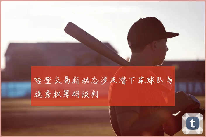 哈登交易新动态涉及潜下家球队与选秀权筹码谈判