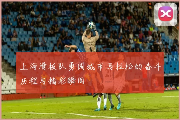上海滑板队勇闯城市马拉松的奋斗历程与精彩瞬间