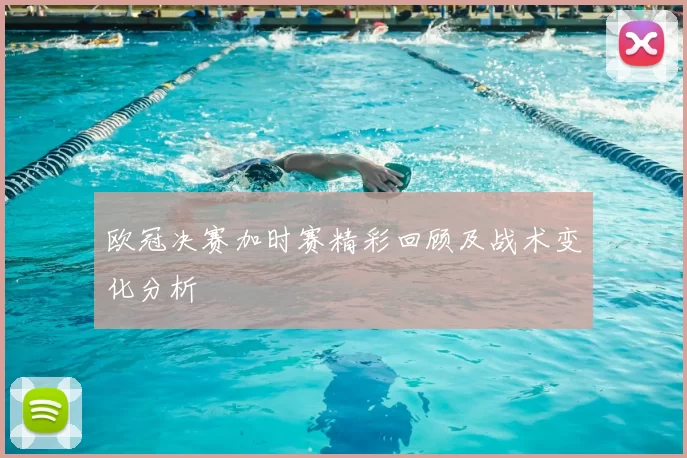 欧冠决赛加时赛精彩回顾及战术变化分析