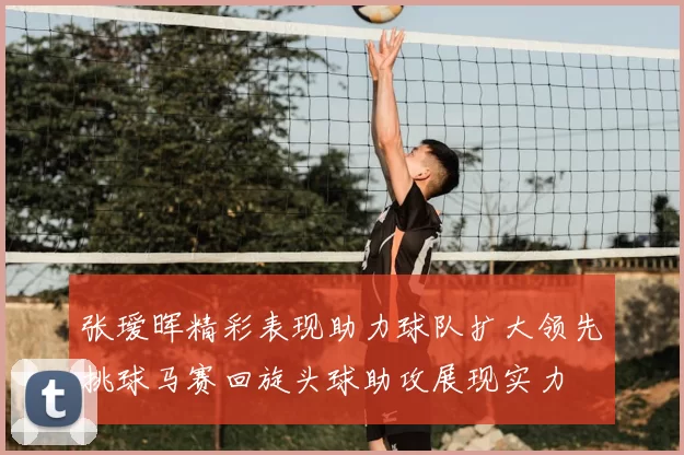 张瑷晖精彩表现助力球队扩大领先挑球马赛回旋头球助攻展现实力