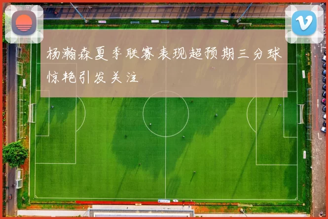 杨瀚森夏季联赛表现超预期三分球惊艳引发关注