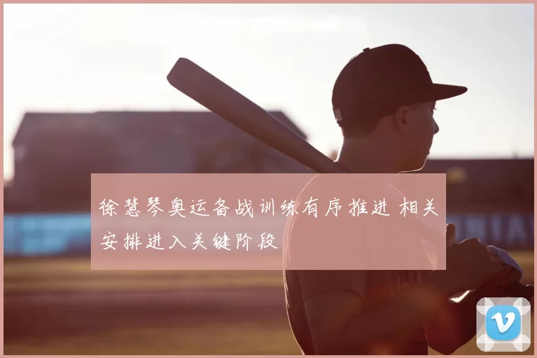 徐慧琴奥运备战训练有序推进 相关安排进入关键阶段