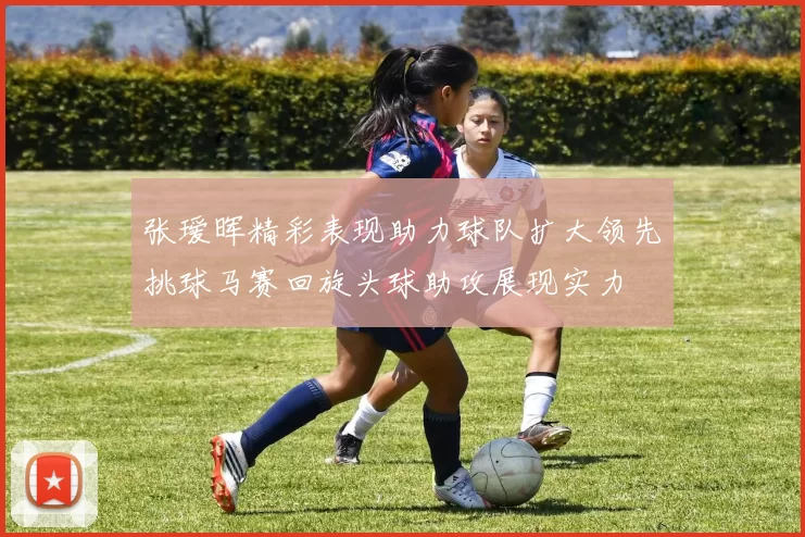 张瑷晖精彩表现助力球队扩大领先挑球马赛回旋头球助攻展现实力