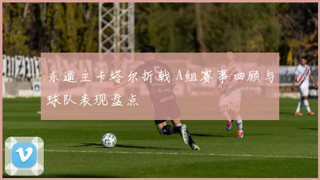 东道主卡塔尔折戟 A组赛事回顾与球队表现盘点