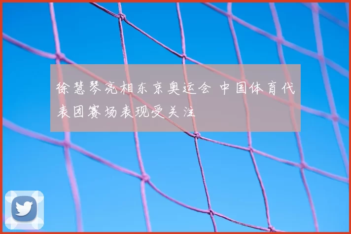 徐慧琴亮相东京奥运会 中国体育代表团赛场表现受关注
