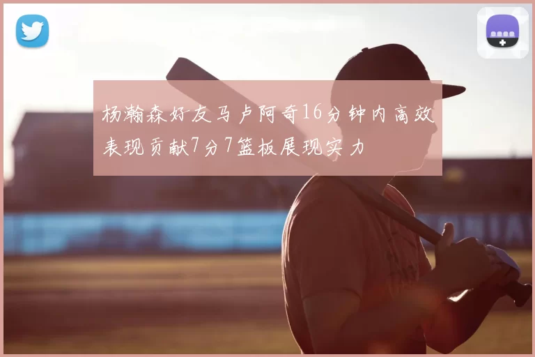 杨瀚森好友马卢阿奇16分钟内高效表现贡献7分7篮板展现实力