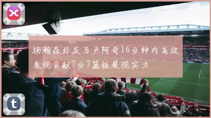 杨瀚森好友马卢阿奇16分钟内高效表现贡献7分7篮板展现实力