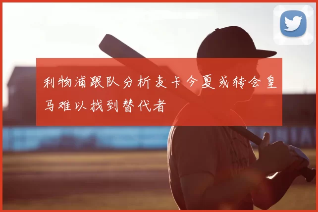 利物浦跟队分析麦卡今夏或转会皇马难以找到替代者