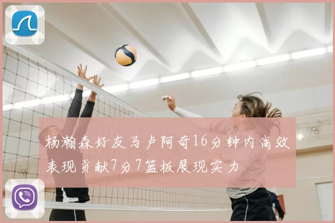 杨瀚森好友马卢阿奇16分钟内高效表现贡献7分7篮板展现实力