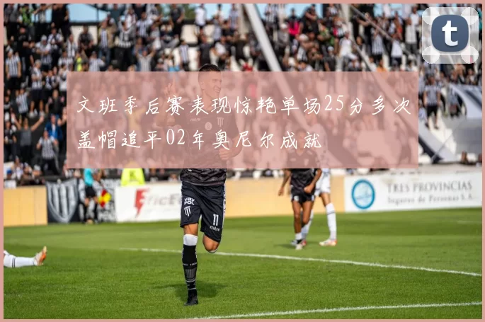 文班季后赛表现惊艳单场25分多次盖帽追平02年奥尼尔成就