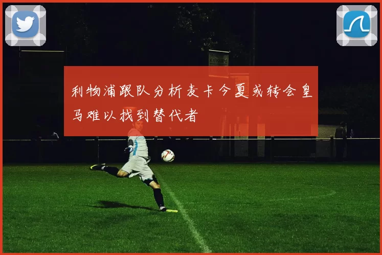 利物浦跟队分析麦卡今夏或转会皇马难以找到替代者