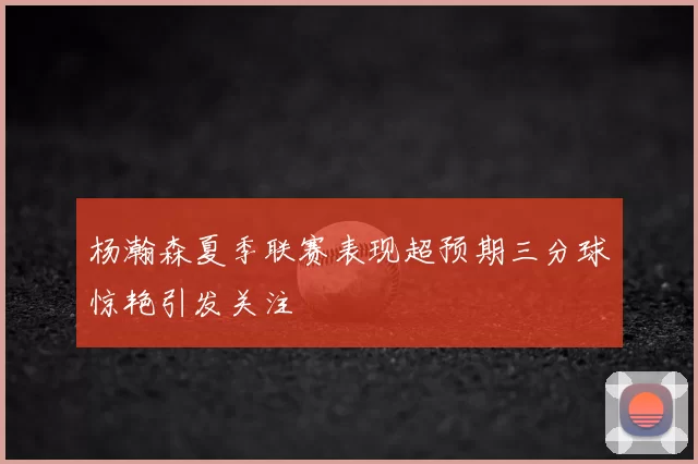杨瀚森夏季联赛表现超预期三分球惊艳引发关注