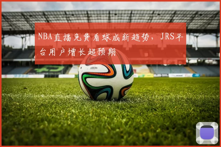 NBA直播免费看球成新趋势，JRS平台用户增长超预期