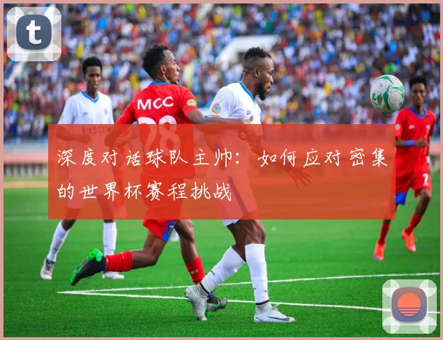 深度对话球队主帅：如何应对密集的世界杯赛程挑战