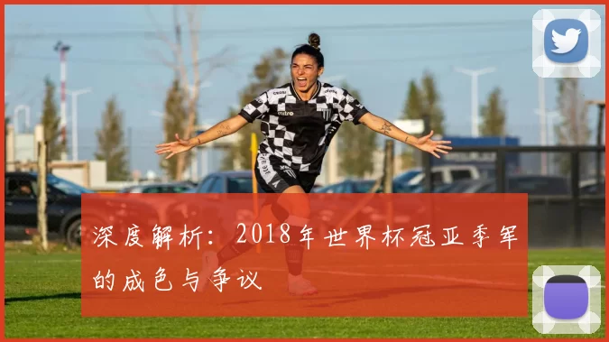 深度解析:2018年世界杯冠亚季军的成色与争议