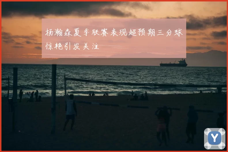 杨瀚森夏季联赛表现超预期三分球惊艳引发关注