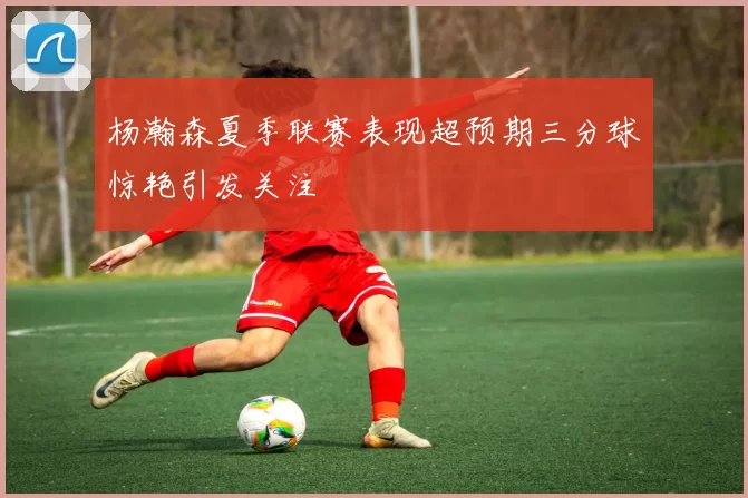 杨瀚森夏季联赛表现超预期三分球惊艳引发关注