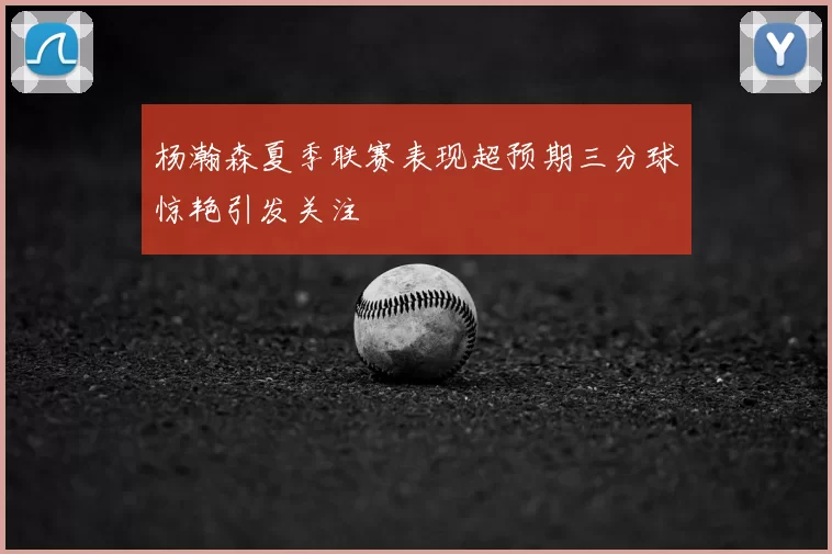 杨瀚森夏季联赛表现超预期三分球惊艳引发关注