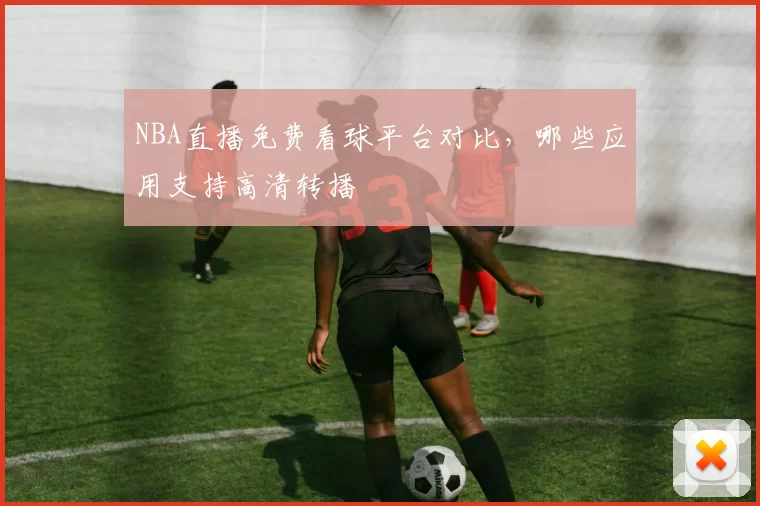 NBA直播免费看球平台对比，哪些应用支持高清转播