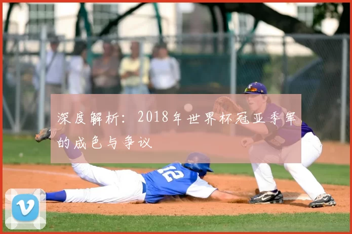 深度解析:2018年世界杯冠亚季军的成色与争议