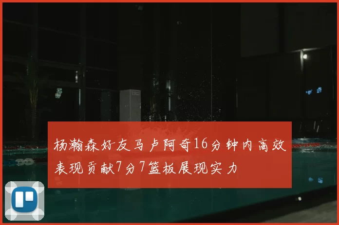 杨瀚森好友马卢阿奇16分钟内高效表现贡献7分7篮板展现实力