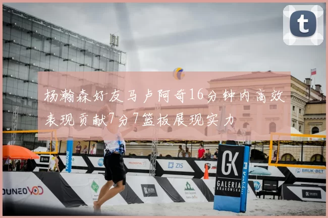杨瀚森好友马卢阿奇16分钟内高效表现贡献7分7篮板展现实力