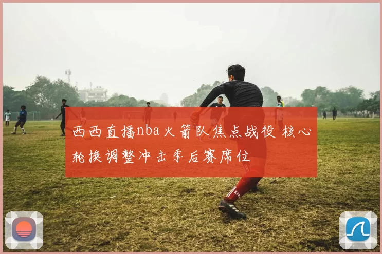 西西直播nba火箭队焦点战役 核心轮换调整冲击季后赛席位
