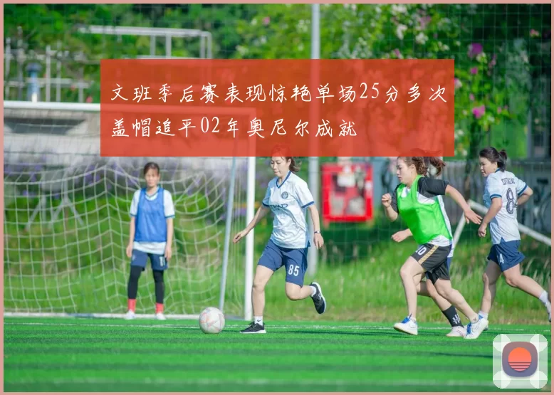 文班季后赛表现惊艳单场25分多次盖帽追平02年奥尼尔成就