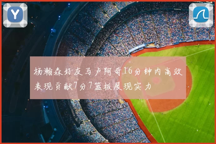 杨瀚森好友马卢阿奇16分钟内高效表现贡献7分7篮板展现实力