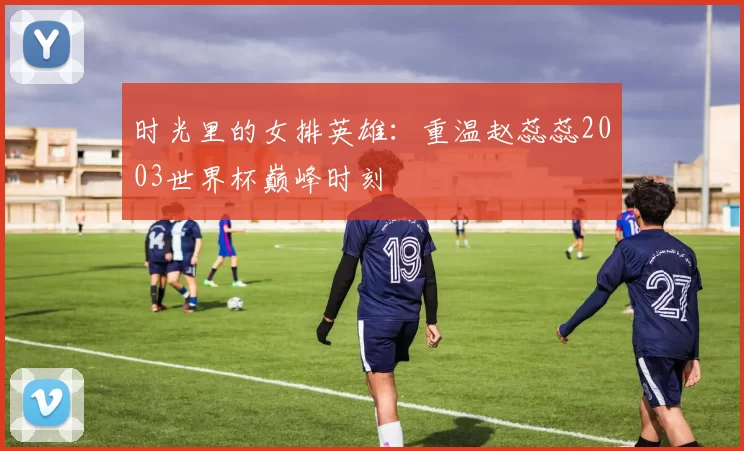时光里的女排英雄:重温赵蕊蕊2003世界杯巅峰时刻
