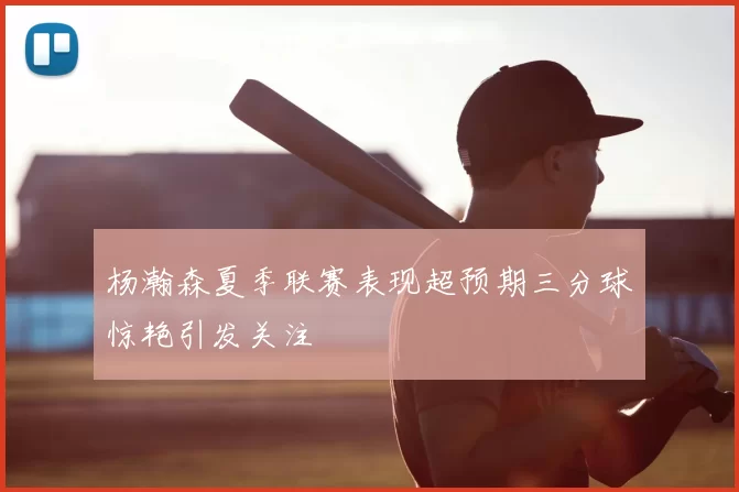 杨瀚森夏季联赛表现超预期三分球惊艳引发关注