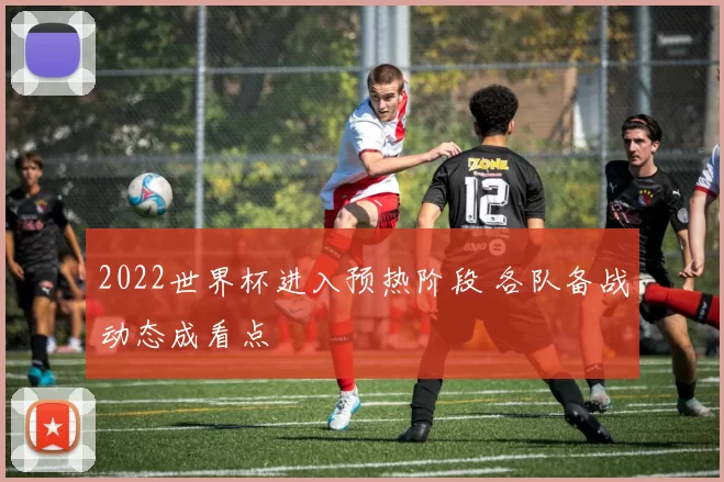 2022世界杯进入预热阶段 各队备战动态成看点