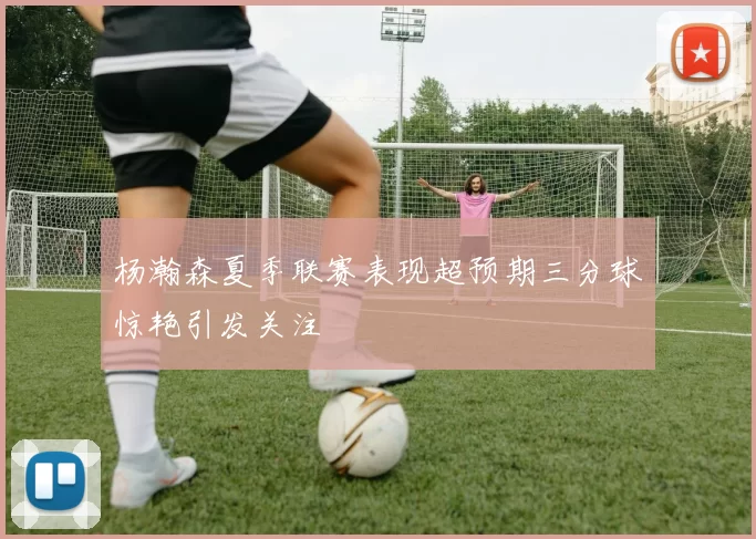 杨瀚森夏季联赛表现超预期三分球惊艳引发关注