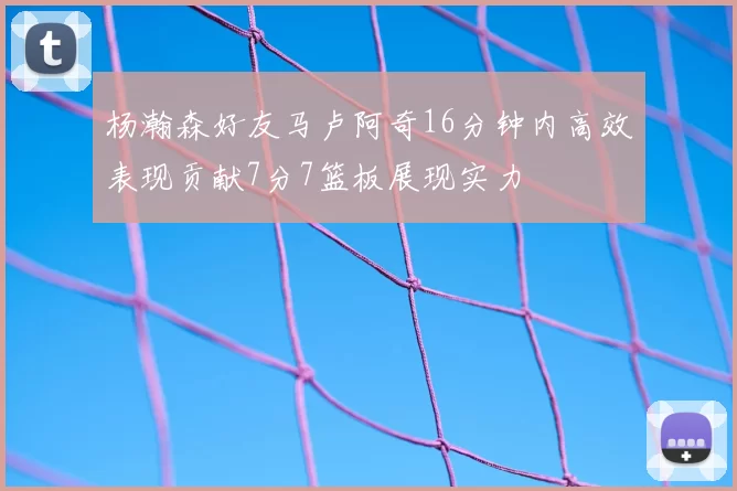 杨瀚森好友马卢阿奇16分钟内高效表现贡献7分7篮板展现实力