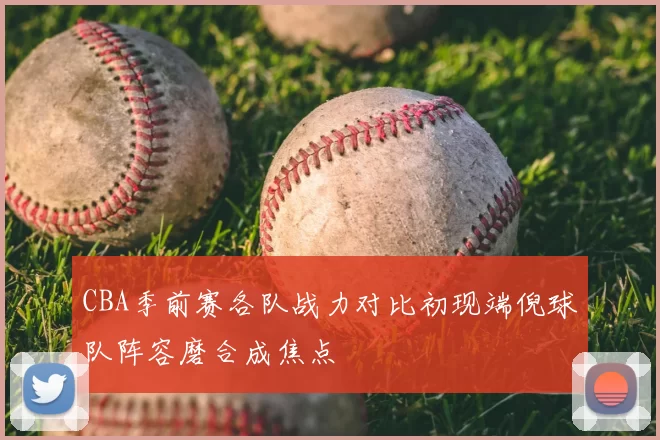 CBA季前赛各队战力对比初现端倪球队阵容磨合成焦点
