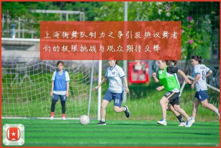 上海街舞队耐力之争引发热议舞者们的极限挑战与观众期待交锋