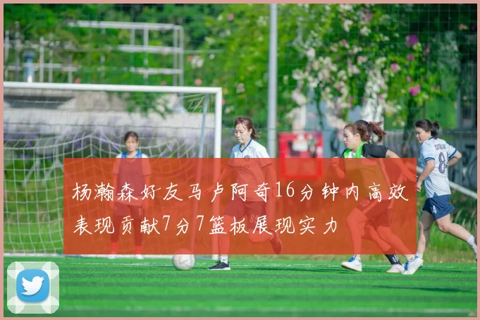 杨瀚森好友马卢阿奇16分钟内高效表现贡献7分7篮板展现实力