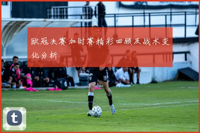 欧冠决赛加时赛精彩回顾及战术变化分析
