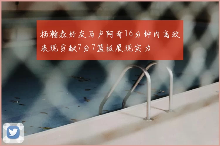 杨瀚森好友马卢阿奇16分钟内高效表现贡献7分7篮板展现实力