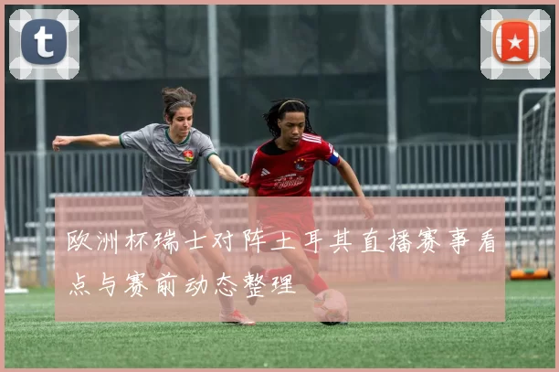 欧洲杯瑞士对阵土耳其直播赛事看点与赛前动态整理