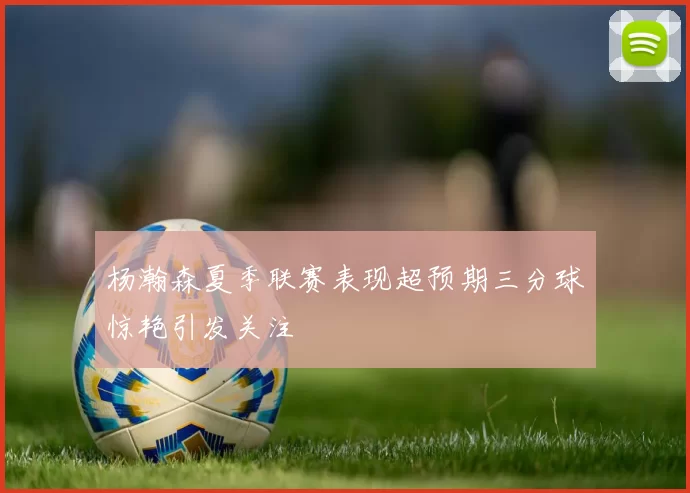 杨瀚森夏季联赛表现超预期三分球惊艳引发关注